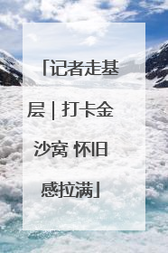 记者走基层｜打卡金沙窝 怀旧感拉满
