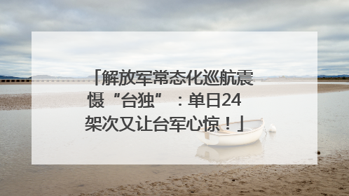 解放军常态化巡航震慑“台独”：单日24架次又让台军心惊！