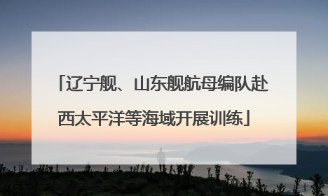 辽宁舰、山东舰航母编队赴西太平洋等海域开展训练