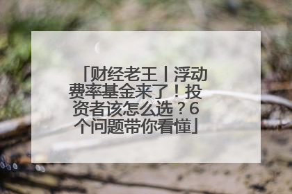 财经老王丨浮动费率基金来了！投资者该怎么选？6个问题带你看懂