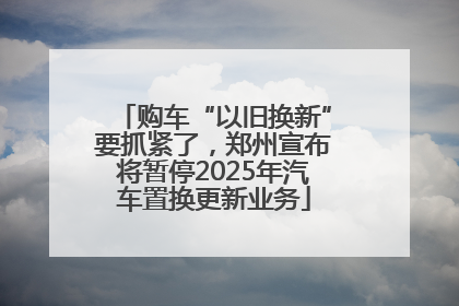 购车“以旧换新”要抓紧了，郑州宣布将暂停2025年汽车置换更新业务