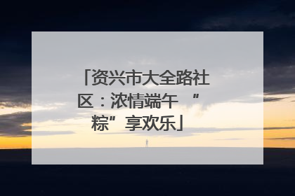 资兴市大全路社区：浓情端午 “粽”享欢乐