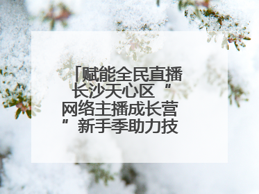赋能全民直播 长沙天心区“网络主播成长营”新手季助力技能与信心齐飞