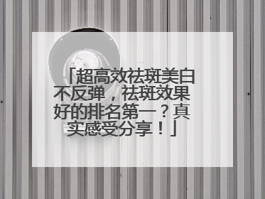 超高效祛斑美白不反弹，祛斑效果好的排名第一？真实感受分享！