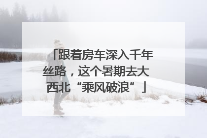 跟着房车深入千年丝路，这个暑期去大西北“乘风破浪”