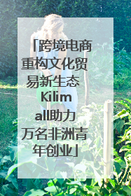 跨境电商重构文化贸易新生态 Kilimall助力万名非洲青年创业