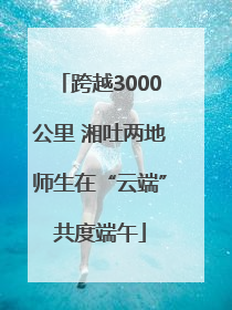 跨越3000公里 湘吐两地师生在“云端”共度端午
