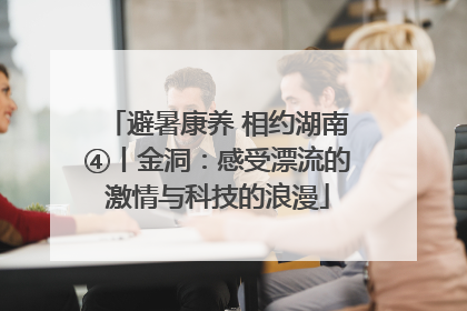 避暑康养 相约湖南④丨金洞：感受漂流的激情与科技的浪漫