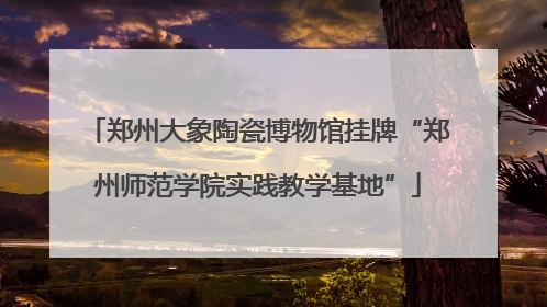 郑州大象陶瓷博物馆挂牌“郑州师范学院实践教学基地”