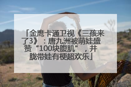 金鹰卡通卫视《三孩来了3》：唐九洲被萌娃盛赞“100块腹肌”，井胧带娃有梗超欢乐