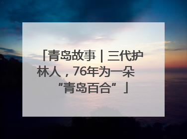 青岛故事｜三代护林人，76年为一朵“青岛百合”