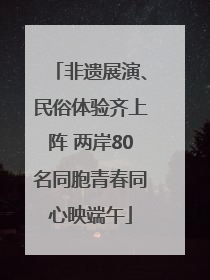 非遗展演、民俗体验齐上阵 两岸80名同胞青春同心映端午