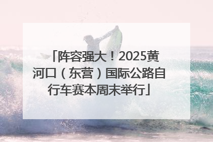 阵容强大！2025黄河口（东营）国际公路自行车赛本周末举行