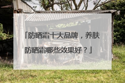 防晒霜十大品牌，养肤防晒霜哪些效果好？