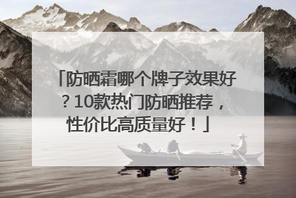 防晒霜哪个牌子效果好？10款热门防晒推荐，性价比高质量好！