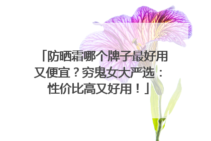 防晒霜哪个牌子最好用又便宜？穷鬼女大严选：性价比高又好用！