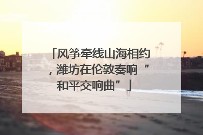风筝牵线山海相约，潍坊在伦敦奏响“和平交响曲”