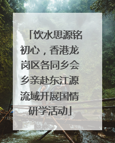 饮水思源铭初心，香港龙岗区各同乡会乡亲赴东江源流域开展国情研学活动