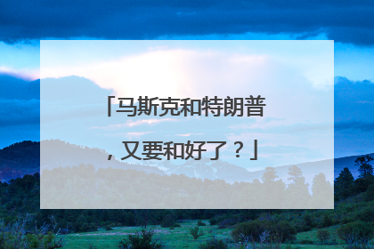 马斯克和特朗普，又要和好了？