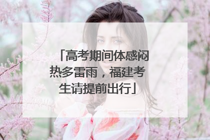 高考期间体感闷热多雷雨，福建考生请提前出行