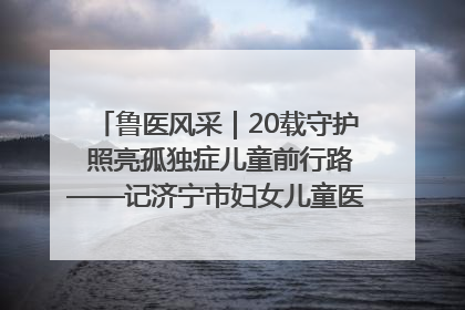 鲁医风采｜20载守护 照亮孤独症儿童前行路——记济宁市妇女儿童医院儿童康复中心主任、副主任技师赵淑珍