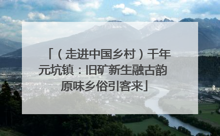 （走进中国乡村）千年元坑镇：旧矿新生融古韵 原味乡俗引客来