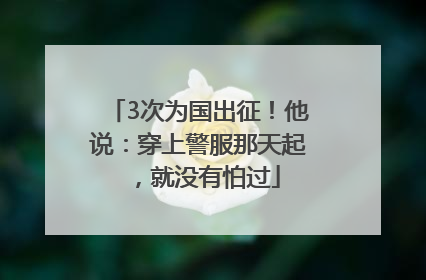 3次为国出征！他说：穿上警服那天起，就没有怕过