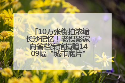 10万张街拍浓缩长沙记忆！老摄影家向省档案馆捐赠1409幅“城市底片”，有你的故事吗？