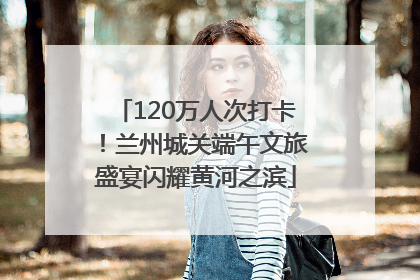 120万人次打卡！兰州城关端午文旅盛宴闪耀黄河之滨