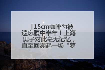 15cm咖啡勺被遗忘腹中半年！上海男子对此毫无记忆，直至回溯起一场“梦境”般的经历