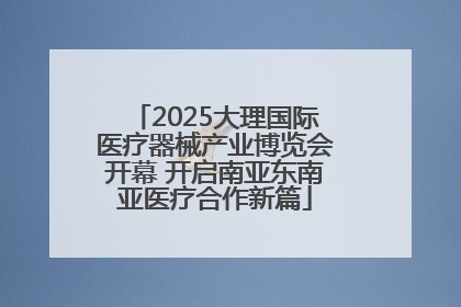 2025大理国际医疗器械产业博览会开幕 开启南亚东南亚医疗合作新篇