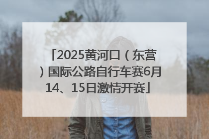 2025黄河口（东营）国际公路自行车赛6月14、15日激情开赛
