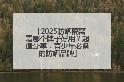 2025防晒隔离霜哪个牌子好用？超值分享：青少年必备的防晒品牌