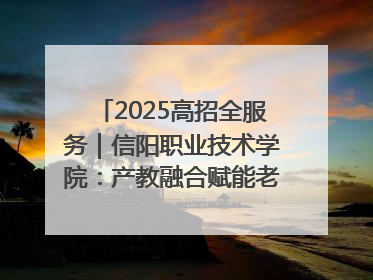 2025高招全服务｜信阳职业技术学院：产教融合赋能老区高质量发展