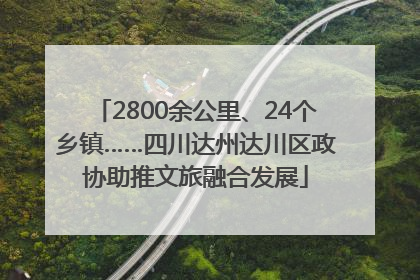2800余公里、24个乡镇……四川达州达川区政协助推文旅融合发展