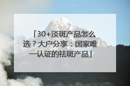 30+淡斑产品怎么选？大户分享：国家唯一认证的祛斑产品