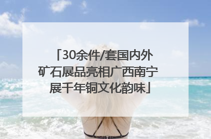 30余件/套国内外矿石展品亮相广西南宁 展千年铜文化韵味