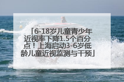 6-18岁儿童青少年近视率下降1.5个百分点！上海启动3-6岁低龄儿童近视监测与干预