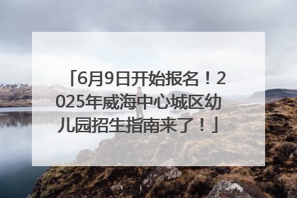 6月9日开始报名！2025年威海中心城区幼儿园招生指南来了！