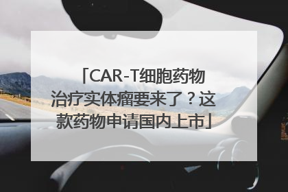 CAR-T细胞药物治疗实体瘤要来了？这款药物申请国内上市
